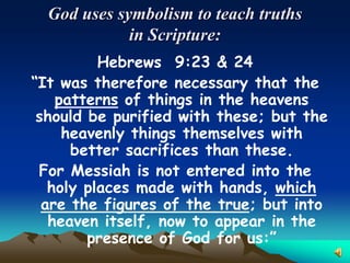 God uses symbolism to teach truths
             in Scripture:
          Hebrews 9:23 & 24
“It was therefore necessary that the
    patterns of things in the heavens
 should be purified with these; but the
     heavenly things themselves with
      better sacrifices than these.
 For Messiah is not entered into the
   holy places made with hands, which
  are the figures of the true; but into
   heaven itself, now to appear in the
        presence of God for us:”
 