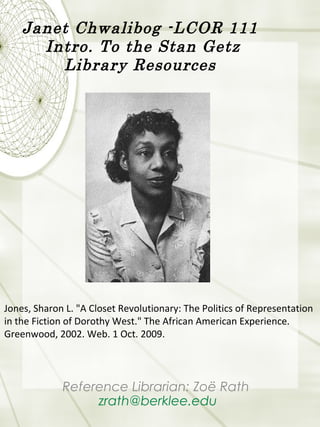 Janet Chwalibog -LCOR 111
Intro. To the Stan Getz
Library Resources
Reference Librarian: Zoë Rath
zrath@berklee.edu
Jones, Sharon L. "A Closet Revolutionary: The Politics of Representation
in the Fiction of Dorothy West." The African American Experience.
Greenwood, 2002. Web. 1 Oct. 2009.
 