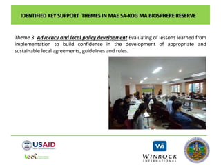IDENTIFIED KEY SUPPORT THEMES IN MAE SA-KOG MA BIOSPHERE RESERVE
Theme 3: Advocacy and local policy development Evaluating of lessons learned from
implementation to build confidence in the development of appropriate and
sustainable local agreements, guidelines and rules.
 