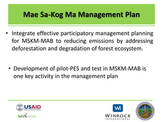 Mae Sa-Kog Ma Management Plan
• Integrate effective participatory management planning
for MSKM-MAB to reducing emissions by addressing
deforestation and degradation of forest ecosystem.
• Development of pilot-PES and test in MSKM-MAB is
one key activity in the management plan
 