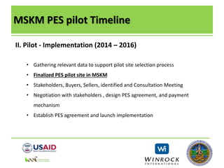 MSKM PES pilot Timeline
II. Pilot - Implementation (2014 – 2016)
• Gathering relevant data to support pilot site selection process
• Finalized PES pilot site in MSKM
• Stakeholders, Buyers, Sellers, identified and Consultation Meeting
• Negotiation with stakeholders , design PES agreement, and payment
mechanism
• Establish PES agreement and launch implementation
 