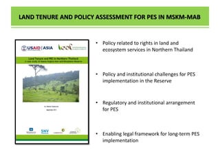 LAND TENURE AND POLICY ASSESSMENT FOR PES IN MSKM-MAB
• Policy and institutional challenges for PES
implementation in the Reserve
• Policy related to rights in land and
ecosystem services in Northern Thailand
• Regulatory and institutional arrangement
for PES
• Enabling legal framework for long-term PES
implementation
 