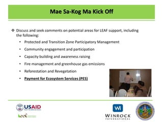 Mae Sa-Kog Ma Kick Off
 Discuss and seek comments on potential areas for LEAF support, including
the following:
• Protected and Transition Zone Participatory Management
• Community engagement and participation
• Capacity building and awareness raising
• Fire management and greenhouse gas emissions
• Reforestation and Revegetation
• Payment for Ecosystem Services (PES)
 