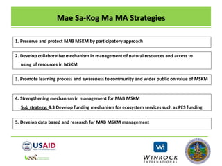 Mae Sa-Kog Ma MA Strategies
1. Preserve and protect MAB MSKM by participatory approach
2. Develop collaborative mechanism in management of natural resources and access to
using of resources in MSKM
3. Promote learning process and awareness to community and wider public on value of MSKM
4. Strengthening mechanism in management for MAB MSKM
Sub strategy: 4.3 Develop funding mechanism for ecosystem services such as PES funding
5. Develop data based and research for MAB MSKM management
 
