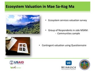 Ecosystem Valuation in Mae Sa-Kog Ma
• Ecosystem services valuation survey
• Group of Respondents in side MSKM:
- Communities sample
• Contingent valuation using Questionnaire
 