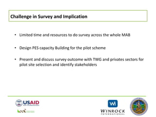 Challenge in Survey and Implication
• Limited time and resources to do survey across the whole MAB
• Design PES capacity Building for the pilot scheme
• Present and discuss survey outcome with TWG and privates sectors for
pilot site selection and identify stakeholders
 