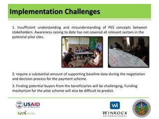 Implementation Challenges
1. Insufficient understanding and misunderstanding of PES concepts between
stakeholders. Awareness raising to date has not covered all relevant sectors in the
potential pilot sites.
2. require a substantial amount of supporting baseline data during the negotiation
and decision process for the payment scheme.
3. Finding potential buyers from the beneficiaries will be challenging, Funding
mechanism for the pilot scheme will also be difficult to predict.
 