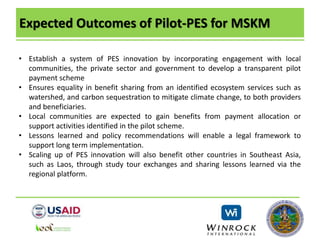 Expected Outcomes of Pilot-PES for MSKM
• Establish a system of PES innovation by incorporating engagement with local
communities, the private sector and government to develop a transparent pilot
payment scheme
• Ensures equality in benefit sharing from an identified ecosystem services such as
watershed, and carbon sequestration to mitigate climate change, to both providers
and beneficiaries.
• Local communities are expected to gain benefits from payment allocation or
support activities identified in the pilot scheme.
• Lessons learned and policy recommendations will enable a legal framework to
support long term implementation.
• Scaling up of PES innovation will also benefit other countries in Southeast Asia,
such as Laos, through study tour exchanges and sharing lessons learned via the
regional platform.
 