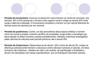  Período do humanismo: Inicia-se no século XV como homem no centro do Universo, nos 
séculos XVI e XVII estuda-se o homem como agente moral e chega ao século XVII onde 
surge a idéia de civilização. O humanismo considera o homem um ser natural diferente do 
demais seres da natureza por ser racional. 
 Período do positivismo: Comte, um dos pensadores dessa época enfatiza o homem 
como ser social e propõe o estudo cientifico da sociedade, surge então a sociologia que 
deve estudar os fatos humanos usando procedimentos, métodos e técnicas empregados 
pelas ciências da natureza este período perdurou até o século XIX. 
 Período do historicismo: Desenvolve-se do século XIX e inicio do século XX, insiste na 
diferença profunda entre homem e natureza e entre ciências humanas e naturais. Os fatos 
humanos são históricos , dotados de valor e de sentido, de significação e finalidade e 
devem ser estudados com essas características que os distinguem dos fatos naturais. 
 
