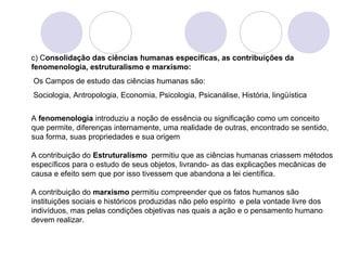 c) Consolidação das ciências humanas específicas, as contribuições da 
fenomenologia, estruturalismo e marxismo: 
Os Campos de estudo das ciências humanas são: 
Sociologia, Antropologia, Economia, Psicologia, Psicanálise, História, lingüística 
A fenomenologia introduziu a noção de essência ou significação como um conceito 
que permite, diferenças internamente, uma realidade de outras, encontrado se sentido, 
sua forma, suas propriedades e sua origem 
A contribuição do Estruturalismo permitiu que as ciências humanas criassem métodos 
específicos para o estudo de seus objetos, livrando- as das explicações mecânicas de 
causa e efeito sem que por isso tivessem que abandona a lei científica. 
A contribuição do marxismo permitiu compreender que os fatos humanos são 
instituições sociais e históricos produzidas não pelo espírito e pela vontade livre dos 
indivíduos, mas pelas condições objetivas nas quais a ação e o pensamento humano 
devem realizar. 

