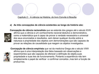 Capítulo 2 : A ciência na História, do livro Convite á filosofia 
a) As três concepções de ciência existentes ao longo da história são: 
Concepção de ciência racionalista que se estende dos gregos até o século XVIII 
afirma que a ciência e um conhecimento racional dedutivo e demonstrativo, 
como a matemática que é capaz de provar a verdade necessária e universal 
dos seus enunciados e resultados, sem deixar qualquer duvida sobre a 
natureza e propriedade dos objetos com demonstrações que são capazes de 
provar as relações de causalidade que reagem os objetos investigados. 
Concepção de ciência empirista que vai da medicina Grega ate o século VXIII 
afirma que é uma interpretação dos fatos baseado em observações e 
experimentos que são capazes de oferecer a definição do objeto,suas 
propriedade e suas leis de funcionamento. Portanto a experiência não tem 
simplesmente o papel de verificar e confirmar conceitos ,mas tem a função de 
produzi-los. 
 