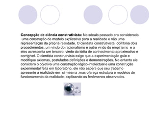 Concepção de ciência construtivista: No século passado era considerada 
uma construção de modelo explicativo para a realidade e não uma 
representação da própria realidade. O cientista construtivista combina dois 
procedimentos, um vindo do racionalismo e outro vindo do empirismo e a 
eles acrescenta um terceiro, vindo da idéia de conhecimento aproximativo e 
corrigível. O cientista construtivista exige que a experimentação guie e 
modifique axiomas, postulados,definições e demonstrações. No entanto ele 
considera o objetivo uma construção lógico-intelectual e uma construção 
experimental feita em laboratório, ele não espera que seu trabalho 
apresente a realidade em si mesma ,mas ofereça estrutura e modelos de 
funcionamento da realidade, explicando os fenômenos observados. 
 