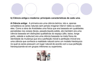 b) Ciência antiga e moderna: principais características de cada uma. 
A Ciência antiga: A primeira era uma ciência teórica, isto e, apenas 
completava os seres naturais sem jamais imaginar intervir neles ou sobre 
eles. Como a obra de Aristóteles uma física que era baseada em qualidades 
percebidas nos corpos (leves, pesado,liquido,solido, etc) também era uma 
ciência baseada em distinções qualitativas do espaço (alto, baixo, longe 
perto, celeste e sublunar) era uma ciência baseada na meta física da 
identidade da mudança que era a perfeição móvel e perfeição imóvel era 
uma ciência que conhecia a realidade natural como um modelo hierárquico 
no qual os seres possuem um lugar natural de acordo com a sua perfeição 
hierarquizando-se em grupos inferiores ou superiores. 
 