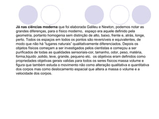 Já nas ciências moderna que foi elaborada Galileu e Newton, podemos notar as 
grandes diferenças, para o físico moderno, espaço era aquele definido pela 
geometria, portanto homogenia sem distinção de alto, baixo, frente e, atrás, longe, 
perto. Todos os espaços em todos os pontos são reversíveis e equivalentes, de 
modo que não há “lugares naturais” qualitativamente diferenciados. Depois os 
objetos físicos começam a ser investigados pelos cientistas e começou a ser 
purificados de todas as qualidades sensoriais-cor, tamanho, odor, peso, matéria, 
forma,liquido ,solido, leve, grande, pequeno etc. os objetivos eram definidos como 
propriedades objetivas gerais validas para todos os seres físicos:massa volume e 
figura que também estuda o movimento não como alteração qualitativa e quantitativa 
dos corpos mas como deslocamento espacial que altera a massa o volume e a 
velocidade dos corpos. 
 