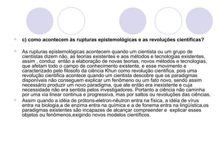  c) como acontecem às rupturas epistemológicas e as revoluções cientificas? 
 As rupturas epistemológicas acontecem quando um cientista ou um grupo de 
cientistas dizem não, as teorias existentes e aos métodos e tecnologias existentes, 
assim , conduz então a elaboração de novas teorias, novos métodos e tecnologias, 
que afetam todo o campo de conhecimento existente, e esse movimento e 
caracterizado pelo filosofo da ciência Khun como revolução cientifica, pois uma 
revolução cientifica acontece quando um cientista descobre que os paradigmas 
disponíveis não conseguem explicar um fenômeno ou um fato novo, sendo assim 
necessário produzir um novo paradigma, que ate então era inexistente e cuja 
necessidade não era sentida pelos investigadores. Portanto a ciência não caminha 
por uma via linear continua e progressiva, mas por saltos ou revoluções das ciências. 
 Assim quando a idéia de prótons-eletron-nêutron entra na física, a idéia de vírus 
entra na biologia,a de enzima entra na química e a de fonema entra na lingüística,os 
paradigmas existentes são incapazes de alcançar compreender e explicar esses 
objetos ou fenômenos,exigindo novos modelos científicos. 
 