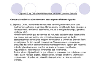 Capítulo 3 As Ciências da Natureza, do livro Convite a filosofia 
Campo das ciências da natureza e seus objetos de investigação: 
a) Segundo Chauí, as ciências da Natureza se configuram e estudam dois 
fenômenos: os físicos e os vitais. Sendo assim, constituindo duas ciências: a 
física (química, mecânica, astronomia, etc.) e a biologia (fisiologia, genética, 
zoologia, etc.). 
Pode se considerar que as ciências da Natureza estudam fatos observáveis 
que podem ser submetidos aos procedimentos de experimentação, 
estabelecem leis que expõe relações necessárias e universais entre os fatos 
investigados, de tipo causal, concebem a Natureza como um conjunto 
articulado de seres e acontecimentos interdependentes, ligados por relações 
entre funções invariáveis e ações variáveis, e buscam constâncias, 
regularidades, freqüências e invariantes dos fenômenos. 
Assim, vários objetos técnicos que utilizamos em nossa vida cotidiana, como 
rádio, avião, relógios digitais, desodorantes, tecidos sintéticos, vitaminas e 
proteínas em cápsulas etc., são ciências aplicadas de ciências naturais 
teóricas. 
 