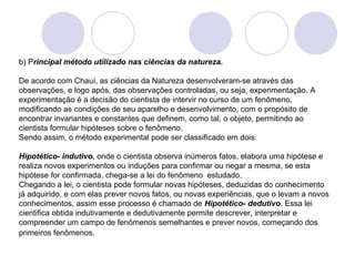 b) Principal método utilizado nas ciências da natureza. 
De acordo com Chauí, as ciências da Natureza desenvolveram-se através das 
observações, e logo após, das observações controladas, ou seja, experimentação. A 
experimentação é a decisão do cientista de intervir no curso de um fenômeno, 
modificando as condições de seu aparelho e desenvolvimento, com o propósito de 
encontrar invariantes e constantes que definem, como tal, o objeto, permitindo ao 
cientista formular hipóteses sobre o fenômeno. 
Sendo assim, o método experimental pode ser classificado em dois: 
Hipotético- indutivo, onde o cientista observa inúmeros fatos, elabora uma hipótese e 
realiza novos experimentos ou induções para confirmar ou negar a mesma, se esta 
hipótese for confirmada, chega-se a lei do fenômeno estudado. 
Chegando a lei, o cientista pode formular novas hipóteses, deduzidas do conhecimento 
já adquirido, e com elas prever novos fatos, ou novas experiências, que o levam a novos 
conhecimentos, assim esse processo é chamado de Hipotético- dedutivo. Essa lei 
cientifica obtida indutivamente e dedutivamente permite descrever, interpretar e 
compreender um campo de fenômenos semelhantes e prever novos, começando dos 
primeiros fenômenos. 
 