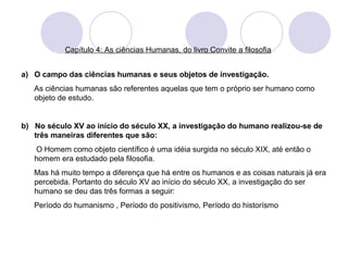Capítulo 4: As ciências Humanas, do livro Convite a filosofia 
a) O campo das ciências humanas e seus objetos de investigação. 
As ciências humanas são referentes aquelas que tem o próprio ser humano como 
objeto de estudo. 
b) No século XV ao início do século XX, a investigação do humano realizou-se de 
três maneiras diferentes que são: 
O Homem como objeto científico é uma idéia surgida no século XIX, até então o 
homem era estudado pela filosofia. 
Mas há muito tempo a diferença que há entre os humanos e as coisas naturais já era 
percebida. Portanto do século XV ao início do século XX, a investigação do ser 
humano se deu das três formas a seguir: 
Período do humanismo , Período do positivismo, Período do historísmo 
 