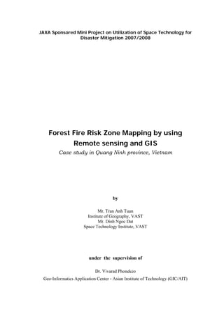 JAXA Sponsored Mini Project on Utilization of Space Technology for
                Disaster Mitigation 2007/2008




    Forest Fire Risk Zone Mapping by using
                Remote sensing and GIS
         Case study in Quang Ninh province, Vietnam




                                     by

                              Mr. Tran Anh Tuan
                        Institute of Geography, VAST
                              Mr. Dinh Ngoc Dat
                      Space Technology Institute, VAST




                        under the supervision of

                            Dr. Vivarad Phonekeo
 Geo-Informatics Application Center - Asian Institute of Technology (GIC/AIT)
 