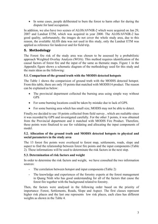 •   In some cases, people deliberated to burn the forest to harm other for during the
       dispute for land occupation.
In addition, we also have two scenes of ALOS/AVNIR-2 which were acquired on Jan 29,
2007 and Landsat ETM, which was acquired in year 2000. The ALOS/AVNIR-2 has
good quality, unfortunately, the images do not cover the whole study area, due to this
reason, the available ALOS data was not used in this study, only the Landsat ETM was
applied as reference for landcover and for field trip.
5. Methodology
The Forest fire risk of the study area was chosen to be assessed by a probabilistic
approach Weighted Overlay Analysis (WOA). This method requires identification of the
causal factors of forest fire and the input of the same as thematic maps. Figure 1 in the
Appendix figure shows a schematic diagram of the methodology used for this study and
the main ideas as the following:
5.1. Comparison of the ground truth with the MODIS detected hotspots
The Table 1 shows the comparision of ground truth with the MODIS detected hotspot.
From this table, there are only 10 points that matched with MODIS14 product. The reason
can be explained as below:
   •   The provincial department collected the burning area using simple way without
       GPS
   •   For some burning locations could be taken by mistake due to lack of GPS.
   •   For some burning area which has small size, MODIS may not be able to detect.
Finally,we decided to use 10 points collected from field survey , which are realiable since
it was recorded by GPS and investigated carefully. For the other 3 points, it was obtained
from the Provincial department and it matched with MODIS Fire Product. Therefore,
these points were finalized to use for validating and allocating the input components of
model.
5.2. Allocation of the ground truth and MODIS detected hotspots to physical and
social parameters in the study area
The 13 forest fire points were overlayed to forest map, settlements, roads, slope and
aspect to find the relationship between forest fire points and the input components (Table
2). These informations will be used to determinate the risk factors in the next step.
5.3. Determination of risk factors and weight
In order to determine the risk factors and weight, we have consulted the two information
sources:
   -   The correlation between hotspot and input components (Table 2)
   -   The knowledge and experiences of the forestry experts at the forest management
       in Quang Ninh who has good understanding for all of the factors that cause the
       forest fire together with the background related to forestry.
Then, the factors were analysed in the following order based on the priority of
importance: Forest, Settlements, Roads, Slope and Aspect. The first classes represent
higher risk places and the last one represents low risk places, each class has different
weights as shown in the Table 4.



                                                                                         3
 