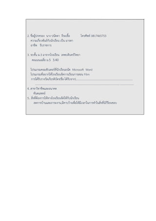 2. ชื่อผู้ปกครอง นาง ปนัดดา ธีระเชื้อ โทรศัพท์ 0817465753
ความเกี่ยวพันธ์กับนักเรียน เป็น มารดา
อาชีพ รับราชการ
3. จบชั้น ม.3 มาจากโรงเรียน เทพบดินทร์วิทยา
คะแนนเฉลี่ย ม.5 3.40
โปรแกรมคอมพิวเตอร์ที่นักเรียนถนัด Microsoft Word
โปรแกรมที่อยากให้โรงเรียนจัดการเรียนการสอน Film
การได้รับรางวัลเกียรติบัตร(ชื่อ-ได้รับจาก)....................................................................................
.................................................................................................................................................
4. สาขาวิชาชีพและอนาคต
ทันตแพทย์
5.. สิ่งที่ต้องการให้ทางโรงเรียนจัดให้กับนักเรียน
ลดการบ้านและภาระงาน,มีคาบว้างเพื่อให้มีเวลาในการทาในสิ่งที่นัก้รียนชอบ
 