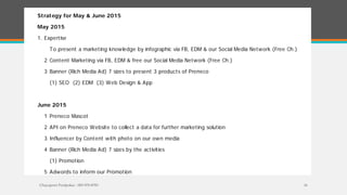 Chayaporn Poolpokar : 083-970-8783 16
Strategy for May & June 2015
May 2015
1. Expertise
To present a marketing knowledge by infographic via FB, EDM & our Social Media Network (Free Ch.)
2 Content Marketing via FB, EDM & free our Social Media Network (Free Ch.)
3 Banner (Rich Media Ad) 7 sizes to present 3 products of Preneco
(1) SEO (2) EDM (3) Web Design & App
June 2015
1 Preneco Mascot
2 API on Preneco Website to collect a data for further marketing solution
3 Influencer by Content with photo on our own media
4 Banner (Rich Media Ad) 7 sizes by the activities
(1) Promotion
5 Adwords to inform our Promotion
 