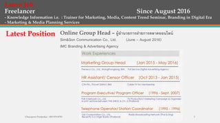 Freelancer Since August 2016
- Knowledge Information i.e. : Trainer for Marketing, Media, Content Trend Seminar, Branding in Digital Era
- Marketing & Media Planning Services
Latest Job
Latest Position Online Group Head – ผู้อํานวยการฝายการตลาดออนไลน์
Sim&Son Communication Co., Ltd. (June – August 2016)
IMC Branding & Advertising Agency
Chayaporn Poolpokar : 083-970-8783 3
 