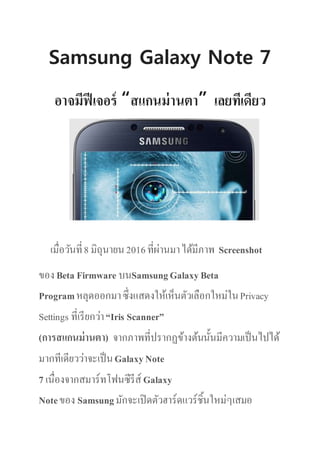 Samsung Galaxy Note 7
อาจมีฟีเจอร์ “สแกนม่านตา” เลยทีเดียว
เมื่อวันที่8 มิถุนายน2016ที่ผ่านมาได้มีภาพ Screenshot
ของBeta Firmware บนSamsungGalaxyBeta
Programหลุดออกมาซึ่งแสดงให้เห็นตัวเลือกใหม่ในPrivacy
Settings ที่เรียกว่า“Iris Scanner”
(การสแกนม่านตา) จากภาพที่ปรากฏข้างต้นนั้นมีความเป็นไปได้
มากทีเดียวว่าจะเป็นGalaxyNote
7 เนื่องจากสมาร์ทโฟนซีรีส์ Galaxy
Noteของ Samsungมักจะเปิดตัวฮาร์ดแวร์ชิ้นใหม่ๆเสมอ
 