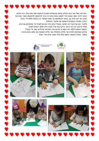 .‫האחת‬ ‫היא‬ ‫גמליו‬ ‫ואת‬ ‫אותו‬ ‫להשקות‬ ‫תסכים‬ ‫שבשמחה‬ ‫שזאת‬ ‫והחליט‬ ‫מים‬ ‫באר‬ ‫מולו‬ ‫ראה‬ ‫הוא‬
‫הי‬ ‫מים‬ ‫ממנה‬ ‫לשאוב‬ ‫וכדי‬ ‫עמוקה‬ ‫מאוד‬ ‫הייתה‬ ‫הבאר‬‫כשרבקה‬ .‫מאוד‬ ‫ולהתאמץ‬ ‫להתכופף‬ ‫צריך‬ ‫ה‬
.‫במים‬ ‫דלי‬ ‫למלא‬ ‫בקלות‬ ‫היה‬ ‫ואפשר‬ ‫תומה‬ ‫עד‬ ‫התמלאתה‬ ‫הבאר‬ ,‫נס‬ ‫איזה‬ ‫ראה‬ ‫אוי‬ ‫הגיעה‬
.‫והגמלים‬ ‫אליעזר‬ ‫את‬ ‫להשקות‬ ‫בשמחה‬ ‫הסכימה‬ ‫ריבקה‬
.‫יצחק‬ ‫עם‬ ‫שתתחתן‬ ‫כדי‬ ‫לאוהל‬ ‫שניהם‬ ‫וחזרו‬ ‫יצחק‬ ‫בשביל‬ ‫האישה‬ ‫היא‬ ‫שריבקה‬ ‫הבין‬ ‫אליעזר‬
‫ה‬ ‫היא‬ ‫גם‬ ‫וריבקה‬ ‫מאחר‬.‫לאוהל‬ ‫הניסים‬ ‫שלוש‬ ‫חזרו‬ ‫אימנו‬ ‫שרה‬ ‫כמו‬ ‫צדיקה‬ ‫ייתה‬
!‫הכבוד‬ ‫כל‬ .‫עשו‬ ‫שהילדים‬ ‫החוברות‬ ‫את‬ ‫ובדקנו‬ '‫א‬ ‫האות‬ ‫את‬ ‫ללמוד‬ ‫המשכנו‬ ‫השבוע‬
.‫ואהבה‬ ‫אבא‬ ,‫אמא‬ ‫כמו‬ ‫חשובות‬ ‫מילים‬ .'‫בא‬ ‫המתחילו‬ ‫מילים‬ ‫עוד‬ ‫ולמדנו‬ ‫משחקים‬ ‫שיחקנו‬
.‫שבת‬ ‫שירי‬ ‫שרנו‬ ,‫שבת‬ ‫עדיין‬ ‫שלנו‬ ‫הנושא‬ ‫והשבוע‬ ‫מאחר‬ ,‫בנוסף‬
 