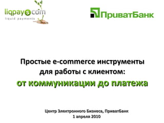 Простые  e - commerce  инструменты  для работы  c  клиентом:  от коммуникации до платежа  Центр Электронного Бизнеса, ПриватБанк 1  апреля 2010 