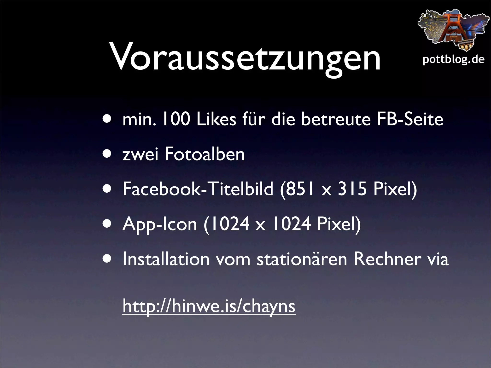 Voraussetzungen

pottblog.de

• min. 100 Likes für die betreute FB-Seite
• zwei Fotoalben
• Facebook-Titelbild (851 x 315 Pixel)
• App-Icon (1024 x 1024 Pixel)
• Installation vom stationären Rechner via
http://hinwe.is/chayns

 