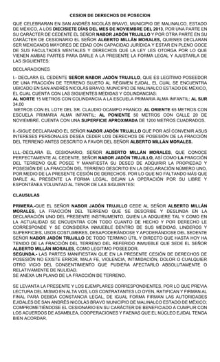 CESION DE DERECHOS DE POSECION
QUE CELEBRARAN EN SAN ANDRÉS NICOLÁS BRAVO, MUNICIPIO DE MALINALCO, ESTADO
DE MÉXICO, A LOS DIECISIETE DÍAS DEL MES DE NOVIEMBRE DEL 2013, POR UNA PARTE EN
SU CARÁCTER DE CEDENTE EL SEÑOR NABOR JADÓN TRUJILLO Y POR OTRA PARTE EN SU
CARÁCTER DE CESIONARIO EL SEÑOR ALBERTO MILLÁN MORALES, QUIENES DECLARAN
SER MEXICANOS MAYORES DE EDAD CON CAPACIDAD JURÍDICA Y ESTAR EN PLENO GOCE
DE SUS FACULTADES MENTALES Y DERECHOS QUE LA LEY LES OTORGA POR LO QUE
VIENEN AMBAS PARTES PARA DARLE A LA PRESENTE LA FORMA LEGAL Y AJUSTARLA DE
LAS SIGUIENTES:
DECLARACIONES
I.- DECLARA EL CEDENTE SEÑOR NABOR JADÓN TRUJILLO, QUE ES LEGÍTIMO POSEEDOR
DE UNA FRACCIÓN DE TERRENO SUJETO AL RÉGIMEN EJIDAL, EL CUAL SE ENCUENTRA
UBICADO EN SAN ANDRÉS NICOLÁS BRAVO, MUNICIPIO DE MALINALCO ESTADO DE MÉXICO,
EL CUAL CUENTA CON LAS SIGUIENTES MEDIDAS Y COLINDANCIAS:
AL NORTE 15 METROS CON COLINDANCIA A LA ESCUELA PRIMARIA ALMA INFANTIL; AL SUR
34.00
METROS CON EL LOTE DEL SR. CLAUDIO OCAMPO FRANCO; AL ORIENTE 65 METROS CON
ESCUELA PRIMARIA ALMA INFANTIL; AL PONIENTE 50 METROS CON CALLE 20 DE
NOVIEMBRE. CUENTA CON UNA SUPERFICIE APROXIMADA DE 1200 METROS CUADRADOS.
II.-SIGUE DECLARANDO EL SEÑOR NABOR JADÓN TRUJILLO QUE POR ASÍ CONVENIR ASUS
INTERESES PERSONALES DESEA CEDER LOS DERECHOS DE POSESIÓN DE LA FRACCIÓN
DEL TERRENO ANTES DESCRITO A FAVOR DEL SEÑOR ALBERTO MILLÁN MORALES.
LLL.-DECLARA EL CESIONARIO, SEÑOR ALBERTO MILLÁN MORALES, QUE CONOCE
PERFECTAMENTE AL CEDENTE, SEÑOR NABOR JADÓN TRUJILLO, ASÍ COMO LA FRACCIÓN
DEL TERRENO QUE POSEE Y MANIFIESTA SU DESEO DE ADQUIRIR LA PROPIEDAD Y
POSESIÓN DE LA FRACCIÓN DEL TERRENO DESCRITO EN LA DECLARACIÓN NÚMERO UNO,
POR MEDIO DE LA PRESENTE CESIÓN DE DERECHOS. POR LO QUE NO FALTANDO MÁS QUE
DARLE AL PRESENTE LA FORMA LEGAL, DEJAN LA OPERACIÓN POR SU LIBRE Y
ESPONTÁNEA VOLUNTAD AL TENOR DE LAS SIGUIENTES:
CLAUSULAS
PRIMERA.-QUE EL SEÑOR NABOR JADÓN TRUJILLO CEDE AL SEÑOR ALBERTO MILLÁN
MORALES, LA FRACCIÓN DEL TERRENO QUE SE DESCRIBE Y DESLINDA EN LA
DECLARACIÓN UNO DEL PRESENTE INSTRUMENTO, QUIEN LA ADQUIERE TAL Y COMO EN
LA ACTUALIDAD SE ENCUENTRA CON TODO CUANTO DE HECHO Y POR DERECHO LE
CORRESPONDE Y SE CONSIDERA INMUEBLE DENTRO DE SUS MEDIDAS, LINDEROS Y
SUPERFICIES, USOS COSTUMBRES, DESAPODERÁNDOSE Y APODERÁNDOSE DEL SEDENTE
SEÑOR NABOR JADÓN TRUJILLO DE TODO TERMINO ÚTIL Y DIRECTO QUE HASTA HOY HA
TENIDO DE LA FRACCIÓN DEL TERRENO DEL REFERIDO INMUEBLE QUE SEDE EL SEÑOR
ALBERTO MILLÁN MORALES, COMO LEGITIMO POSEEDOR.
SEGUNDA.- LAS PARTES MANIFIESTAN QUE EN LA PRESENTE CESIÓN DE DERECHOS DE
POSESIÓN NO EXISTE ERROR, MALA FE, VIOLENCIA, INTIMIDACIÓN, DOLOR O CUALQUIER
OTRO VICIO DEL CONSENTIMIENTO QUE PUDIERA AFECTARLO ABSOLUTAMENTE O
RELATIVAMENTE DE NULIDAD.
SE ANEXA UN PLANO DE LA FRACCIÓN DE TERRENO.
SE LEVANTA LA PRESENTE Y LOS EJEMPLARES CORRESPONDIENTES, POR LO QUE PREVIA
LECTURA DEL MISMO EN ALTA VOS, LOS CONTRATANTES LO OYEN, RATIFICAN Y FIRMAN AL
FINAL PARA DEBIDA CONSTANCIA LEGAL, DE IGUAL FORMA FIRMAN LAS AUTORIDADES
EJIDALES DE SAN ANDRÉS NICOLÁS BRAVO MUNICIPIO DE MALINALCO ESTADO DE MÉXICO;
COMPROMETIÉNDOSE EL CESIONARIO EN SU CARÁCTER DE BENEFICIADO A CUMPLIR CON
LOS ACUERDOS DE ASAMBLEA, COOPERACIONES Y FAENAS QUE EL NÚCLEO EJIDAL TENGA
BIEN ACORDAR.
 