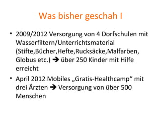 Was bisher geschah I
• 2009/2012 Versorgung von 4 Dorfschulen mit
Wasserfiltern/Unterrichtsmaterial
(Stifte,Bücher,Hefte,Rucksäcke,Malfarben,
Globus etc.)  über 250 Kinder mit Hilfe
erreicht
• April 2012 Mobiles „Gratis-Healthcamp“ mit
drei Ärzten  Versorgung von über 500
Menschen
 