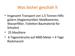 Was bisher geschah II
• Insgesamt Transport von 1,5 Tonnen Hilfs-
gütern (Hygieneartikel, Medikamente,
Wasserfilter, Toiletten-Baumaterial für
Schulen)
• 25 Maultiere
• 6 Tagesmärsche auf 4000 Meter + 4 Tage
Rückmarsch
 