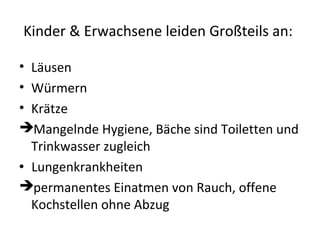 Kinder & Erwachsene leiden Großteils an:
• Läusen
• Würmern
• Krätze
Mangelnde Hygiene, Bäche sind Toiletten und
Trinkwasser zugleich
Lungenkrankheiten
permanentes Einatmen von Rauch, offene
Kochstellen ohne Abzug
 