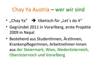 Chay Ya Austria – wer wir sind
• „Chay Ya“ tibetisch für „Let´s do it“
• Gegründet 2011 in Vorarlberg, erste Projekte
2009 in Nepal
• Bestehend aus StudentInnen, ÄrztInnen,
KrankenpflegerInnen, Arbeitnehmer-Innen
aus der Steiermark, Wien, Niederösterreich,
Oberösterreich und Vorarlberg
 