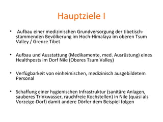 Hauptziele I
• Aufbau einer medizinischen Grundversorgung der tibetisch-
stammenden Bevölkerung im Hoch-Himalaya im oberen Tsum
Valley / Grenze Tibet
• Aufbau und Ausstattung (Medikamente, med. Ausrüstung) eines
Healthposts im Dorf Nile (Oberes Tsum Valley)
• Verfügbarkeit von einheimischen, medizinisch ausgebildetem
Personal
• Schaffung einer hygienischen Infrastruktur (sanitäre Anlagen,
sauberes Trinkwasser, rauchfreie Kochstellen) in Nile (quasi als
Vorzeige-Dorf) damit andere Dörfer dem Beispiel folgen
 