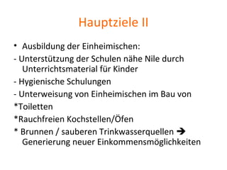 Hauptziele II
• Ausbildung der Einheimischen:
- Unterstützung der Schulen nähe Nile durch
Unterrichtsmaterial für Kinder
- Hygienische Schulungen
- Unterweisung von Einheimischen im Bau von
*Toiletten
*Rauchfreien Kochstellen/Öfen
* Brunnen / sauberen Trinkwasserquellen 
Generierung neuer Einkommensmöglichkeiten
 