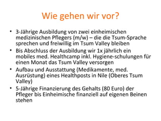 Wie gehen wir vor?
• 3-Jährige Ausbildung von zwei einheimischen
medizinischen Pflegers (m/w) – die die Tsum-Sprache
sprechen und freiwillig im Tsum Valley bleiben
• Bis Abschluss der Ausbildung wir 1x jährlich ein
mobiles med. Healthcamp inkl. Hygiene-schulungen für
einen Monat das Tsum Valley versorgen
• Aufbau und Ausstattung (Medikamente, med.
Ausrüstung) eines Healthposts in Nile (Oberes Tsum
Valley)
• 5-Jährige Finanzierung des Gehalts (80 Euro) der
Pfleger bis Einheimische finanziell auf eigenen Beinen
stehen
 