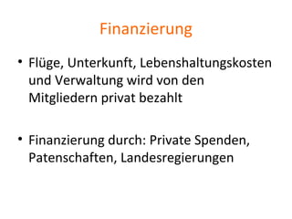 Finanzierung
• Flüge, Unterkunft, Lebenshaltungskosten
und Verwaltung wird von den
Mitgliedern privat bezahlt
• Finanzierung durch: Private Spenden,
Patenschaften, Landesregierungen
 