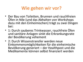 Wie gehen wir vor?
• Der Bau von Toiletten, Brunnen und rauchfreien
Öfen in Nile (und das Abhalten von Workshops
dazu mit den Einheimischen) trägt zu zwei Dingen
bei:
• 1: Durch sauberes Trinkwasser, rauchfreie Öfen
und sanitäre Anlagen sinkt die Erkrankungsrate
der Bevölkerung vehement
• 2: Durch Wissenstransfer werden neue
Einkommensmöglichkeiten für die einheimische
Bevölkerung generiert – der Healthpost und die
Medikamente können selbst finanziert werden
 