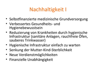 Nachhaltigkeit I
• Selbstfinanzierte medizinische Grundversorgung
• Verbessertes Gesundheits- und
Hygienebewusstsein
• Reduzierung von Krankheiten durch hygienische
Infrastruktur (sanitäre Anlagen, rauchfreie Öfen,
sauberes Trinkwasser)
• Hygienische Infrastruktur einfach zu warten
• Senkung der Mutter-Kind-Sterblichkeit
• Neue Verdienstmöglichkeiten
• Finanzielle Unabhängigkeit
 