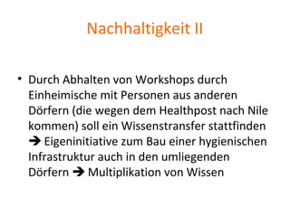 Nachhaltigkeit II
• Durch Abhalten von Workshops durch
Einheimische mit Personen aus anderen
Dörfern (die wegen dem Healthpost nach Nile
kommen) soll ein Wissenstransfer stattfinden
 Eigeninitiative zum Bau einer hygienischen
Infrastruktur auch in den umliegenden
Dörfern  Multiplikation von Wissen
 