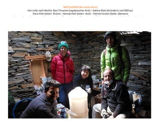 MITGLIEDER (der harte Kern)
Von Links nach Rechts: Ravi Timasine (nepalesischer Arzt) – Sabine Klotz (Gründerin und Obfrau)
Viera Pieh (österr. Ärztin) – Henryk Pieh (österr. Arzt) – Patrick Forster (Stellv. Obmann)
(nicht am Foto: Alice Hanser (österr. Krankenpflegerin), Kamal Thapa (nepal. Ökologe), Werner Wirth (ö. Informatiker), Martin
Hanser (ö. Psychatr. Dipl.Krankenpfleger), Julia Denk (ö. Physiotherapeutin), Alexander Trinkl (ö. Arbeitnehmer), Veronika Klotz
(ö.Hauptschullehrerin)
 