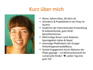 Kurz über mich
• Name: Sabine Klotz, 28 Jahre alt
• Gründerin & Projektleiterin von Chay-Ya
Austria
• Studentin der Internationalen Entwicklung
& Südasienkunde, gute Hindi-
Sprachkenntnisse
• Mehrmalige Reisen nach Südasien,
Spezialgebiet Indien & Nepal
• ehemalige Pfadfinderin der Gruppe
Hinterbregenzerwald/Bezau
• Soziale Engagement durch Aktionen der
Pfadis geprägt – z.b.Weihnachtsmarkt für
rumänische Kinder  „Jeden Tag eine
gute Tat“
 