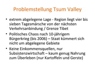 Problemstellung Tsum Valley
• extrem abgelegene Lage - Region liegt vier bis
sieben Tagesmärsche von der nächsten
Verkehrsanbindung / Grenze Tibet
• Politisches Chaos nach 10-jährigem
Bürgerkrieg (bis 2006) – Staat kümmert sich
nicht um abgelegene Gebiete
• Keine Einkommensquellen, nur
Subsistenzwirtschaft – kaum genug Nahrung
zum Überleben (nur Kartoffeln und Gerste)
 