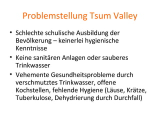 Problemstellung Tsum Valley
• Schlechte schulische Ausbildung der
Bevölkerung – keinerlei hygienische
Kenntnisse
• Keine sanitären Anlagen oder sauberes
Trinkwasser
• Vehemente Gesundheitsprobleme durch
verschmutztes Trinkwasser, offene
Kochstellen, fehlende Hygiene (Läuse, Krätze,
Tuberkulose, Dehydrierung durch Durchfall)
 
