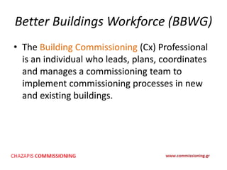 Better Buildings Workforce (BBWG)
• The Building Commissioning (Cx) Professional
is an individual who leads, plans, coordinates
and manages a commissioning team to
implement commissioning processes in new
and existing buildings.
 