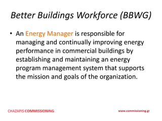 Better Buildings Workforce (BBWG)
• An Energy Manager is responsible for
managing and continually improving energy
performance in commercial buildings by
establishing and maintaining an energy
program management system that supports
the mission and goals of the organization.
 