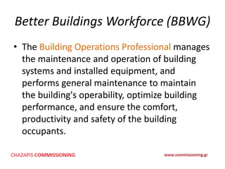 Better Buildings Workforce (BBWG)
• The Building Operations Professional manages
the maintenance and operation of building
systems and installed equipment, and
performs general maintenance to maintain
the building's operability, optimize building
performance, and ensure the comfort,
productivity and safety of the building
occupants.
 